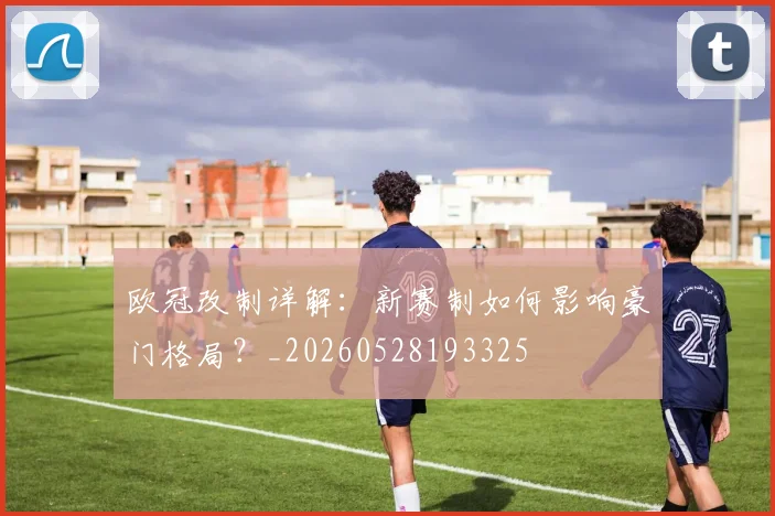 欧冠改制详解:新赛制如何影响豪门格局?_20260528193325