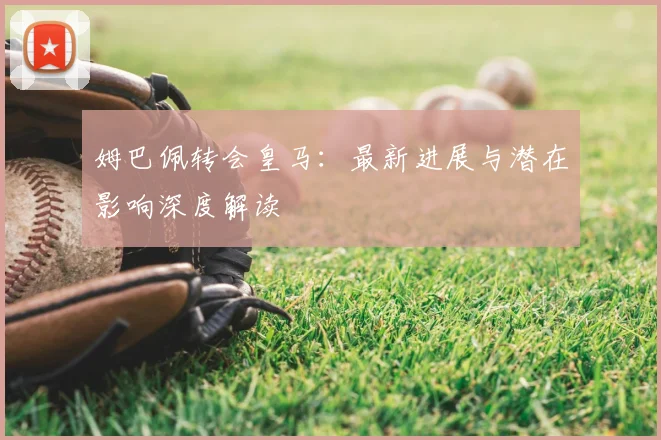 姆巴佩转会皇马:最新进展与潜在影响深度解读