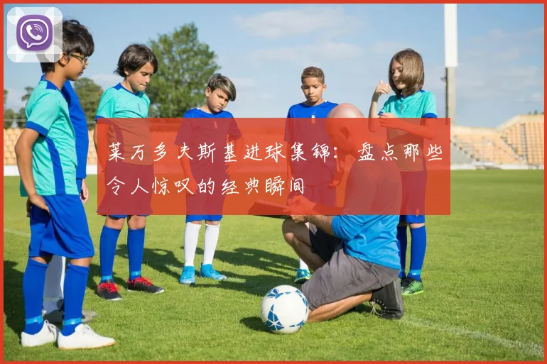 莱万多夫斯基进球集锦:盘点那些令人惊叹的经典瞬间