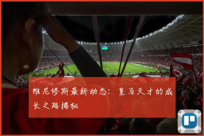 维尼修斯最新动态:皇马天才的成长之路揭秘