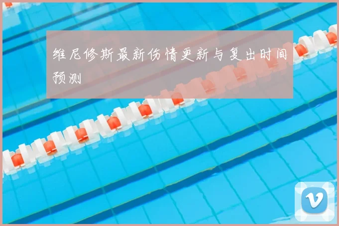 维尼修斯最新伤情更新与复出时间预测