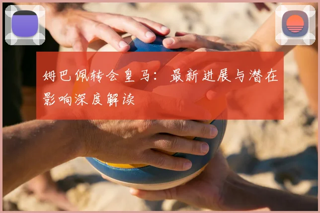 姆巴佩转会皇马：最新进展与潜在影响深度解读